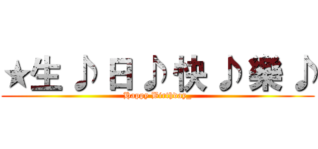 ★生 ♪ 日 ♪ 快 ♪ 樂 ♪ (Happy Birthday_)