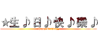 ★生 ♪ 日 ♪ 快 ♪ 樂 ♪ (Happy Birthday_)