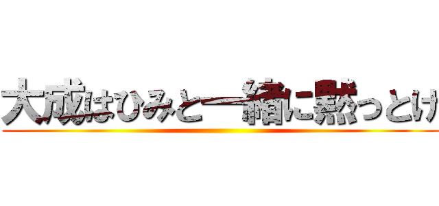 大成はひみと一緒に黙っとけ ()