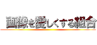  画像を愛しくする組合 ()