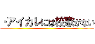 ・アイカレには校歌がない ()