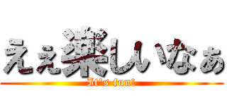 えぇ楽しいなぁ (It's fun!)