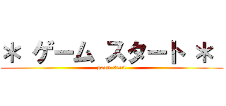 ＊ ゲーム スタート ＊  (game start)