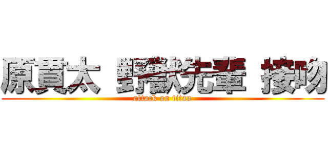 原貫太 野獣先輩 接吻 (attack on titan)