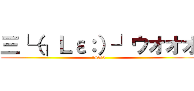 三└（┐Ｌε：）┘ウオオオ (uoooo)