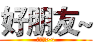 好朋友~ (朋友們><)