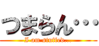 つまらん… (I am stuffed...)