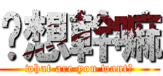你想幹嘛 (what are you want?)