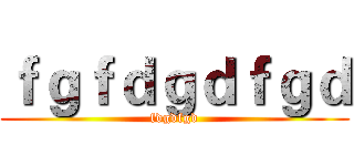 ｆｇｆｄｇｄｆｇｄ (fdgdfgd)