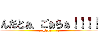 んだとぉ、ごぉらぁ！！！！ (attack on titan)