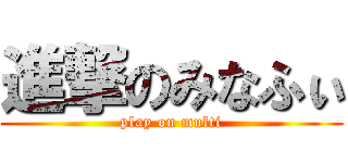 進撃のみなふぃ (play on multi)