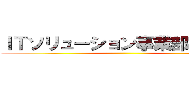 ＩＴソリューション事業部、進撃！ ()