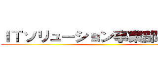 ＩＴソリューション事業部、進撃！ ()