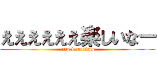 ええええええ楽しいなー (attack on titan)