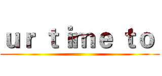 ｕｒ ｔｉｍｅ ｔｏ  ()