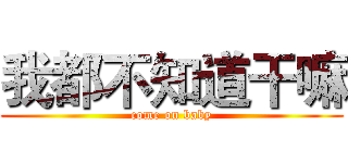 我都不知道干嘛 (come on baby)