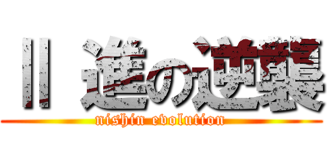 Ⅱ 進の逆襲 (nishin evolution)