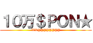 １０万＄ＰＯＮ★ (WRYYYYYYYY)