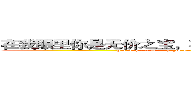 在我眼里你是无价之宝，在你眼里我却一文不值。 (You are priceless in my eyes, but I am worthless in your eyes.)