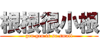 根根很小根 (gen gen is so small)