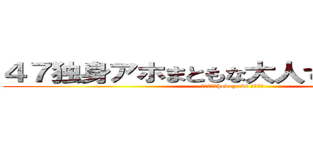 ４７独身アホまともな大人でない家庭ない (ハンゲームhedeyuki 堀江雅史)