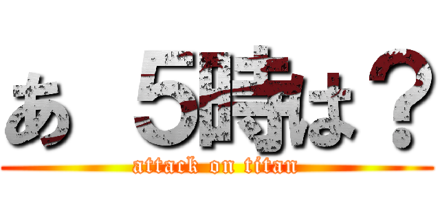 あ ５時は？ (attack on titan)