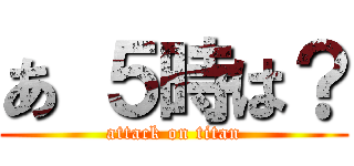 あ ５時は？ (attack on titan)