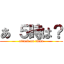 あ ５時は？ (attack on titan)