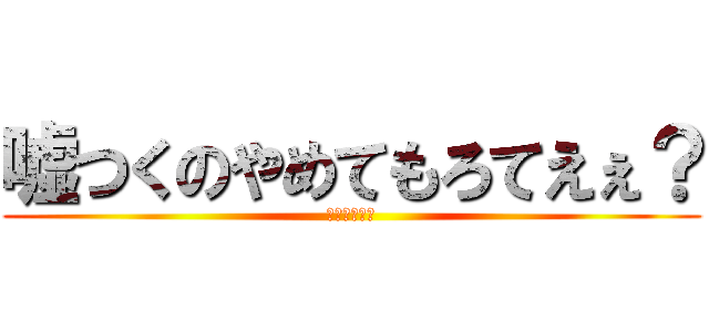 嘘つくのやめてもろてえぇ？ (ひろゆキッツ)