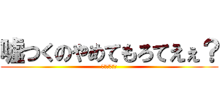 嘘つくのやめてもろてえぇ？ (ひろゆキッツ)