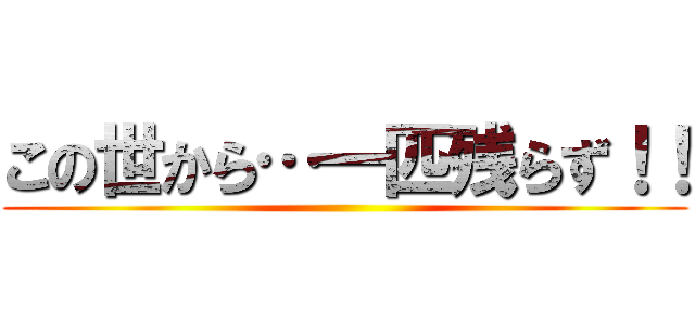 この世から…一匹残らず！！ ()