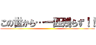 この世から…一匹残らず！！ ()