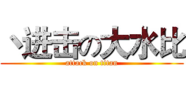 丶进击の大水比 (attack on titan)
