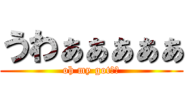 うわぁぁぁぁぁ (oh my got！！)