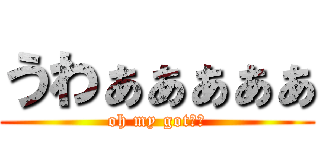 うわぁぁぁぁぁ (oh my got！！)