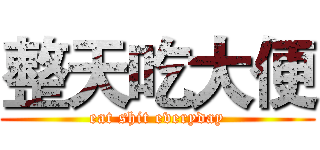 整天吃大便 (eat shit everyday)