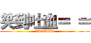 笑到吐血＝ ＝ (XDXDXD)