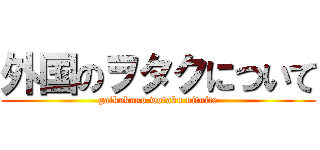 外国のヲタクについて (gaikokuno wotaku nituite)