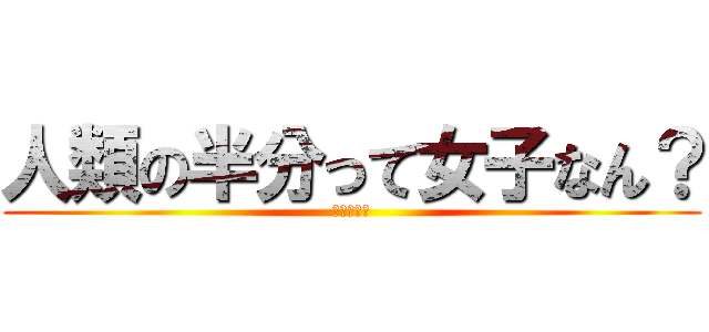 人類の半分って女子なん？ (嘘やろおい)