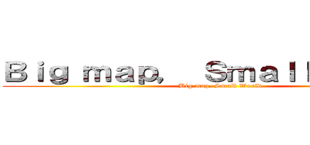 Ｂｉｇ ｍａｐ， Ｓｍａｌｌ ｗｏｒｌｄ (Big map, Small World)
