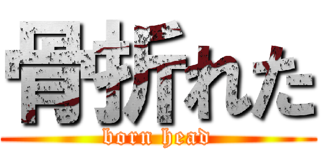 骨折れた (born head)