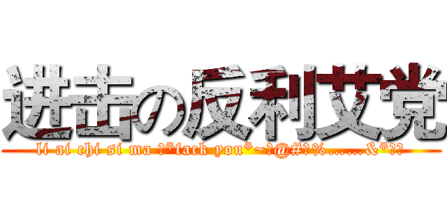 进击の反利艾党 (li ai chi si ma ！*fack you*~！@#￥%……&*（）)