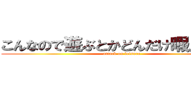 こんなので遊ぶとかどんだけ暇人なんだ (attack on leisure)