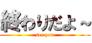 終わりだよ～ (see you)
