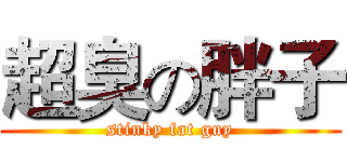 超臭の胖子 (stinky fat guy)