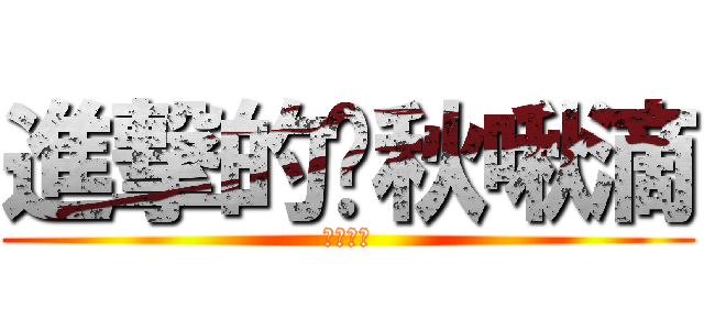 進撃的踢秋啾滴 (●孩大戰)