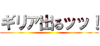 ギリア出るッッ！ ()