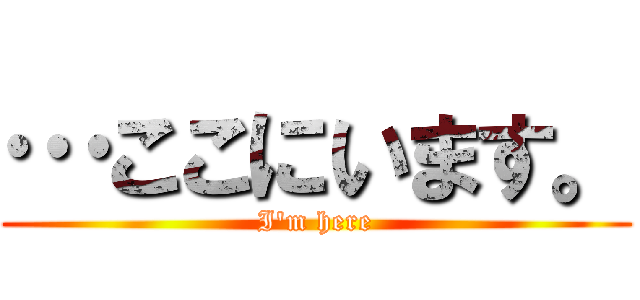 …ここにいます。 (I'm here)