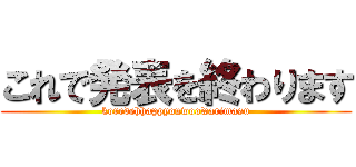 これで発表を終わります (koredehhappyouwoowarimasu)
