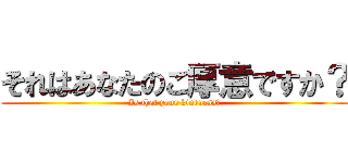 それはあなたのご厚意ですか？ (Is that your kindness?)